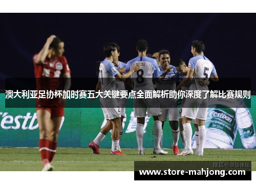 澳大利亚足协杯加时赛五大关键要点全面解析助你深度了解比赛规则
