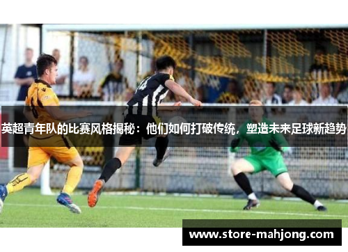 英超青年队的比赛风格揭秘：他们如何打破传统，塑造未来足球新趋势