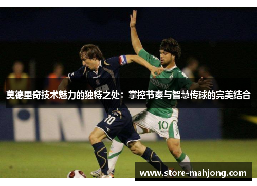 莫德里奇技术魅力的独特之处：掌控节奏与智慧传球的完美结合