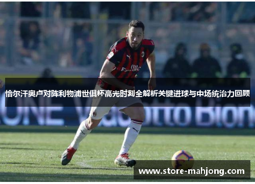 恰尔汗奥卢对阵利物浦世俱杯高光时刻全解析关键进球与中场统治力回顾