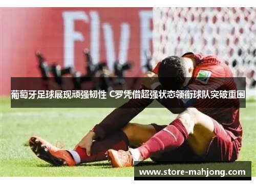 葡萄牙足球展现顽强韧性 C罗凭借超强状态领衔球队突破重围