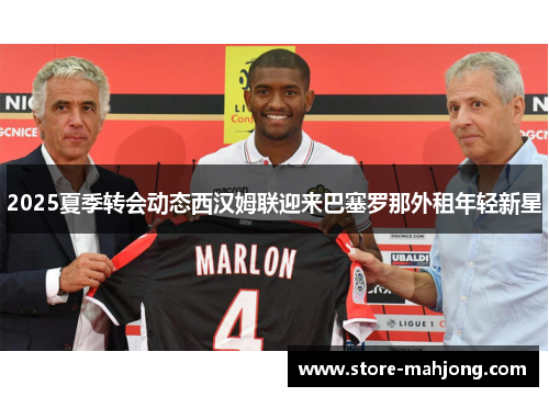 2025夏季转会动态西汉姆联迎来巴塞罗那外租年轻新星