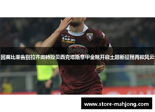因莫比莱告别拉齐奥转投贝西克塔斯意甲金靴开启土超新征程再掀风云
