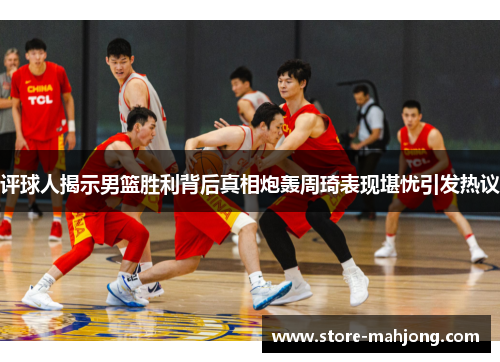 评球人揭示男篮胜利背后真相炮轰周琦表现堪忧引发热议